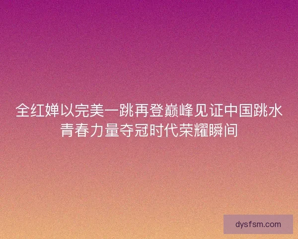 全红婵以完美一跳再登巅峰见证中国跳水青春力量夺冠时代荣耀瞬间