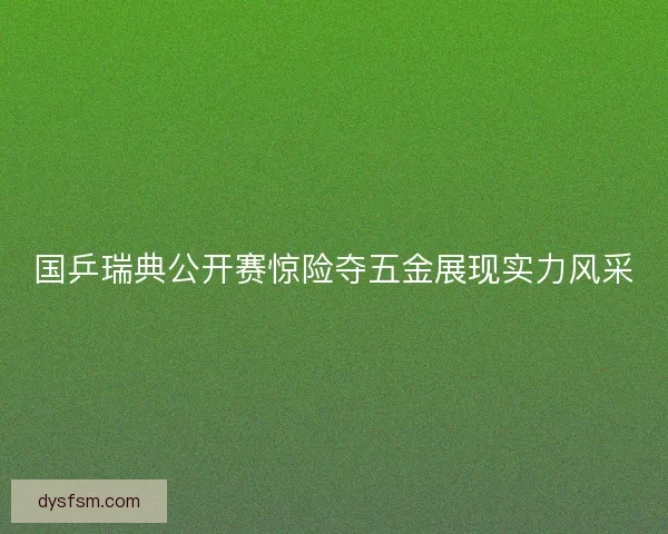 国乒瑞典公开赛惊险夺五金展现实力风采