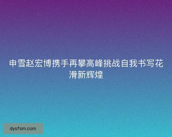 申雪赵宏博携手再攀高峰挑战自我书写花滑新辉煌