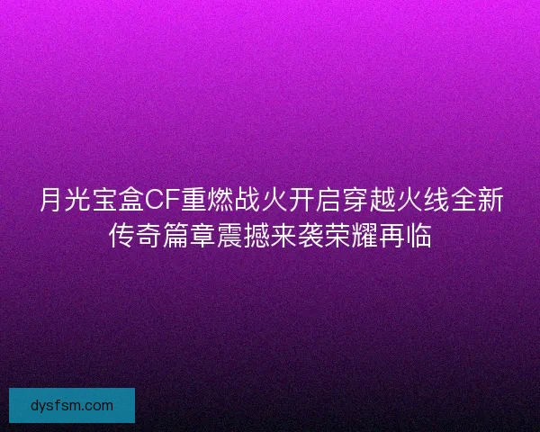 月光宝盒CF重燃战火开启穿越火线全新传奇篇章震撼来袭荣耀再临