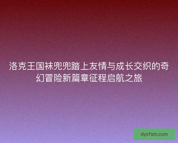 洛克王国袜兜兜踏上友情与成长交织的奇幻冒险新篇章征程启航之旅