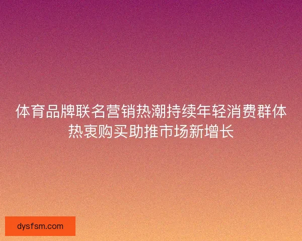 体育品牌联名营销热潮持续年轻消费群体热衷购买助推市场新增长