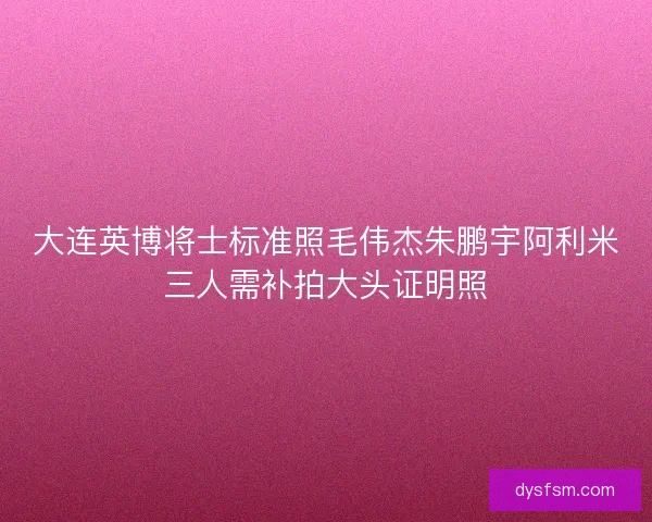 大连英博将士标准照毛伟杰朱鹏宇阿利米三人需补拍大头证明照