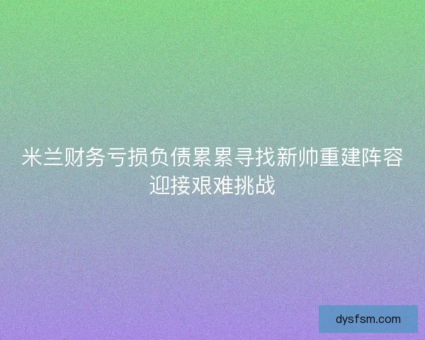 米兰财务亏损负债累累寻找新帅重建阵容迎接艰难挑战