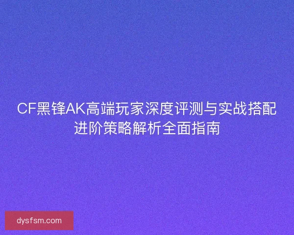 CF黑锋AK高端玩家深度评测与实战搭配进阶策略解析全面指南