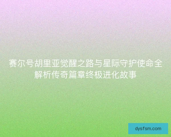 赛尔号胡里亚觉醒之路与星际守护使命全解析传奇篇章终极进化故事