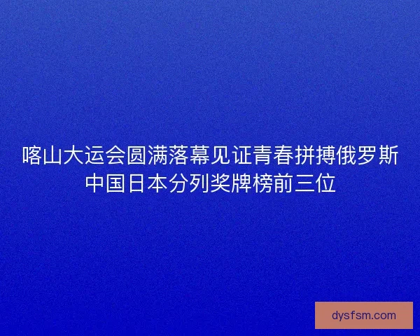 喀山大运会圆满落幕见证青春拼搏俄罗斯中国日本分列奖牌榜前三位