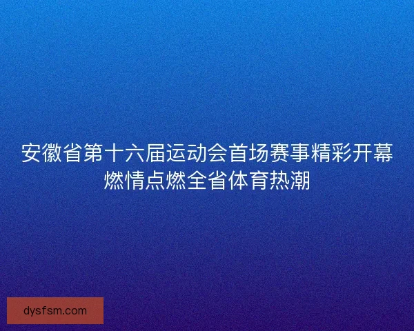 安徽省第十六届运动会首场赛事精彩开幕燃情点燃全省体育热潮