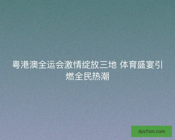 粤港澳全运会激情绽放三地 体育盛宴引燃全民热潮