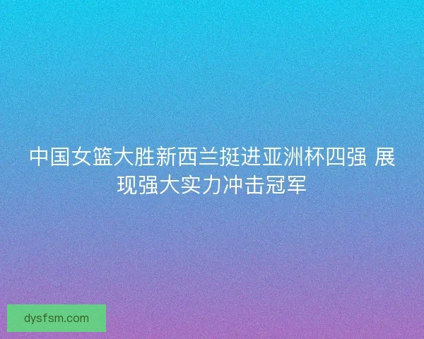 中国女篮大胜新西兰挺进亚洲杯四强 展现强大实力冲击冠军