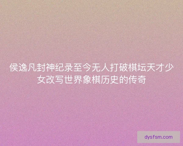 侯逸凡封神纪录至今无人打破棋坛天才少女改写世界象棋历史的传奇