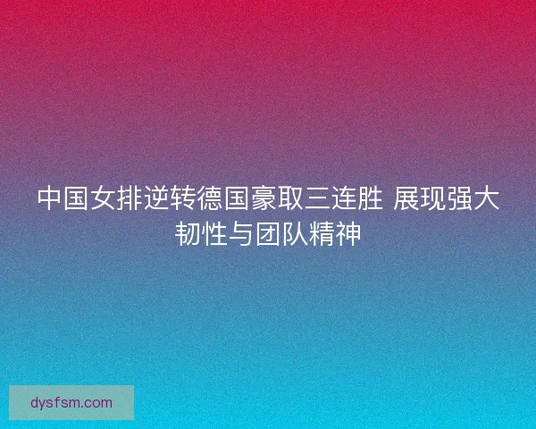 中国女排逆转德国豪取三连胜 展现强大韧性与团队精神