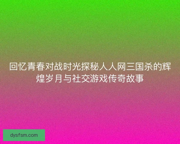 回忆青春对战时光探秘人人网三国杀的辉煌岁月与社交游戏传奇故事