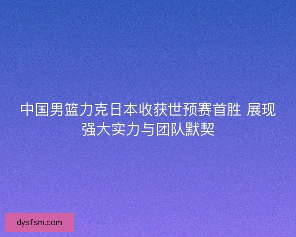 中国男篮力克日本收获世预赛首胜 展现强大实力与团队默契
