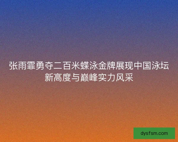 张雨霏勇夺二百米蝶泳金牌展现中国泳坛新高度与巅峰实力风采