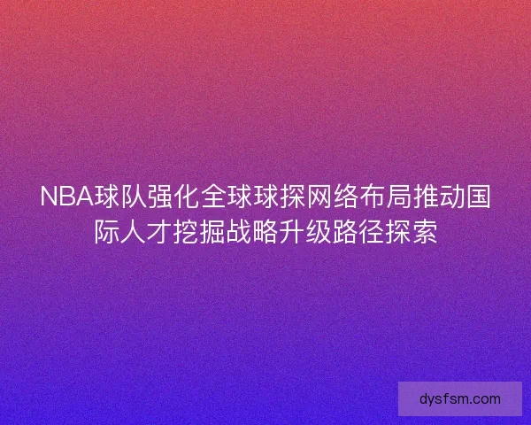 NBA球队强化全球球探网络布局推动国际人才挖掘战略升级路径探索