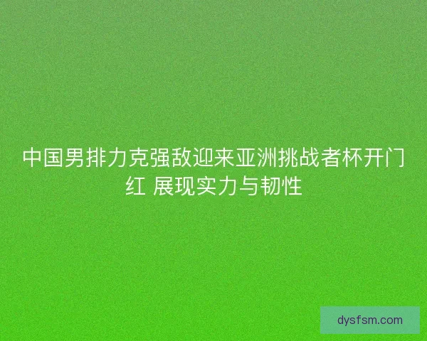 中国男排力克强敌迎来亚洲挑战者杯开门红 展现实力与韧性